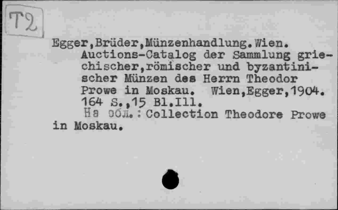 ﻿
Egger,Brüder,Münzenhandlung.Wien.
Auctions-Catalog der Sammlung griechischer, römischer und byzantinischer Münzen des Herrn Theodor Prowe in Moskau. Wien,Egger,1904. 164 S.,15 Bl.Ill.
На эбл. : Collection Theodore Prowe in Moskau.